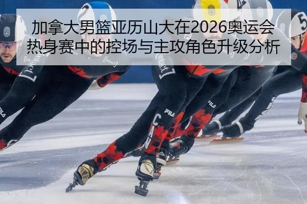 加拿大男篮亚历山大在2026奥运会热身赛中的控场与主攻角色升级分析